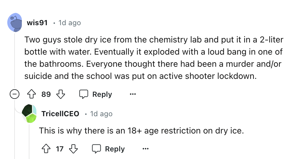 screenshot - wis91 1d ago Two guys stole dry ice from the chemistry lab and put it in a 2liter bottle with water. Eventually it exploded with a loud bang in one of the bathrooms. Everyone thought there had been a murder andor suicide and the school was pu